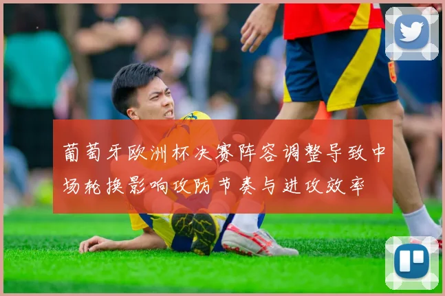 葡萄牙欧洲杯决赛阵容调整导致中场轮换影响攻防节奏与进攻效率