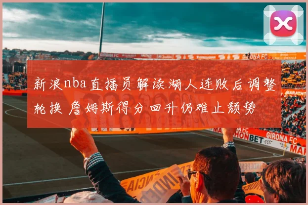 新浪nba直播员解读湖人连败后调整轮换 詹姆斯得分回升仍难止颓势