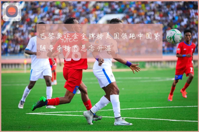 巴黎奥运会金牌榜美国领跑中国紧随争夺榜首悬念升温