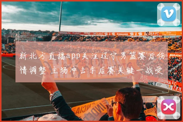 新北方直播app关注辽宁男篮赛后伤情调整 主场冲击季后赛关键一战受影响