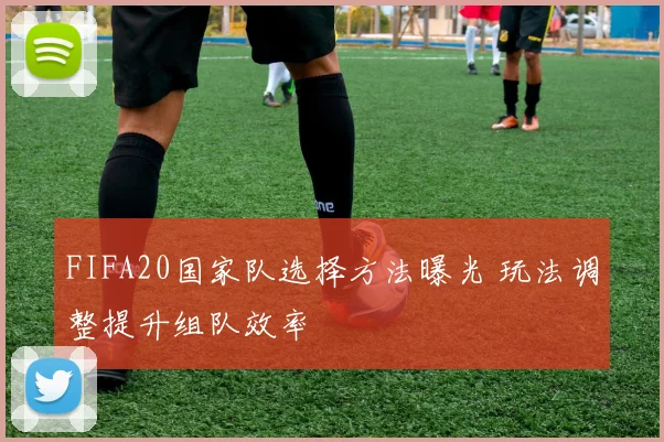 FIFA20国家队选择方法曝光 玩法调整提升组队效率