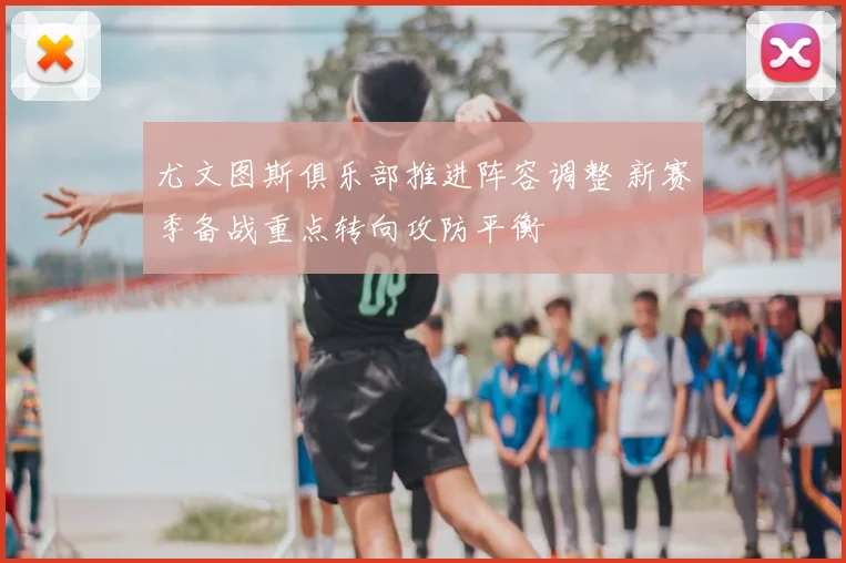 尤文图斯俱乐部推进阵容调整 新赛季备战重点转向攻防平衡