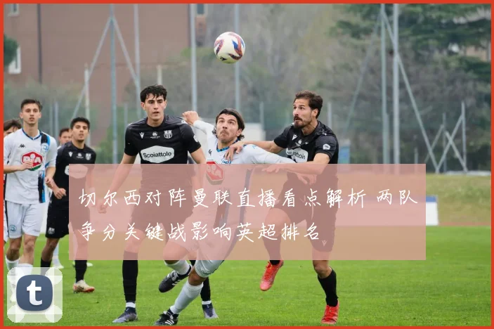切尔西对阵曼联直播看点解析 两队争分关键战影响英超排名