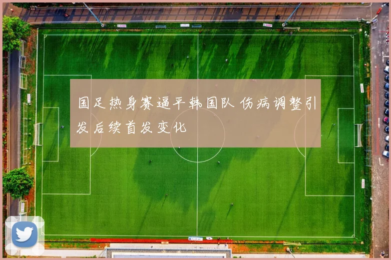 国足热身赛逼平韩国队 伤病调整引发后续首发变化