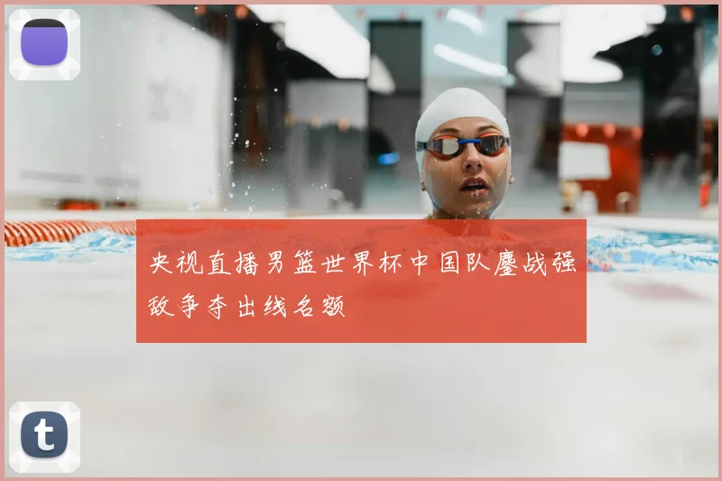 央视直播男篮世界杯中国队鏖战强敌争夺出线名额