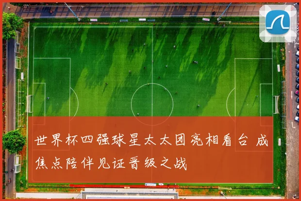 世界杯四强球星太太团亮相看台 成焦点陪伴见证晋级之战