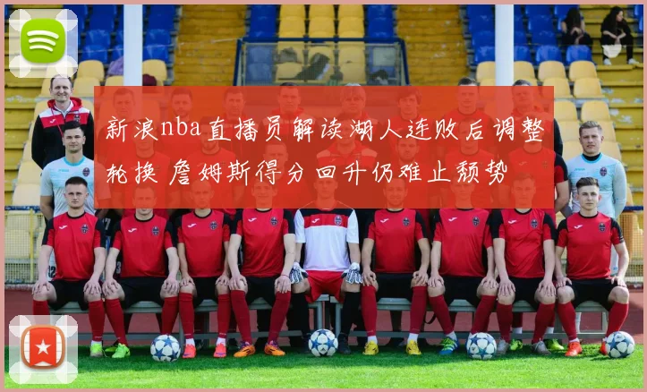 新浪nba直播员解读湖人连败后调整轮换 詹姆斯得分回升仍难止颓势
