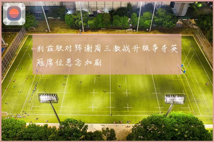 利兹联对阵谢周三激战升级争夺英冠席位悬念加剧