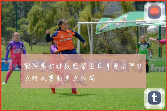 勒阿弗尔迎战巴黎圣日耳曼法甲焦点对决赛前看点拉满