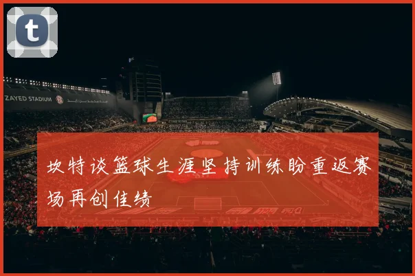 坎特谈篮球生涯坚持训练盼重返赛场再创佳绩