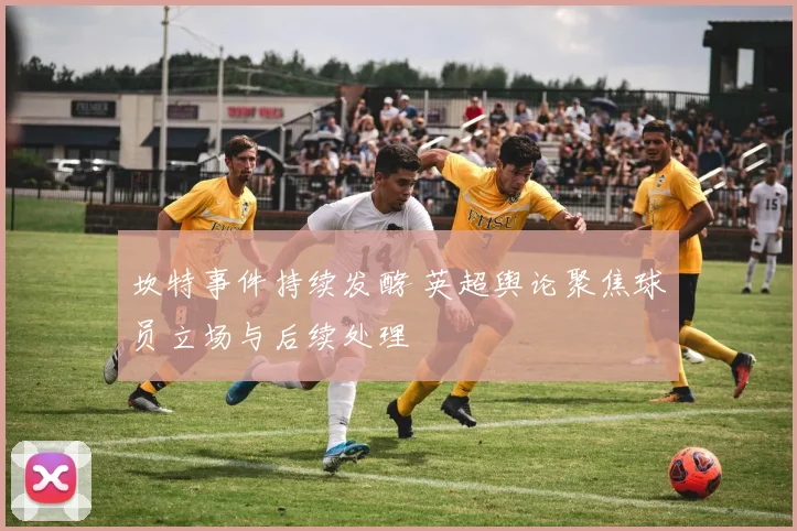 坎特事件持续发酵 英超舆论聚焦球员立场与后续处理