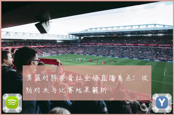 男篮对阵安哥拉全场直播看点:攻防对决与比赛结果解析