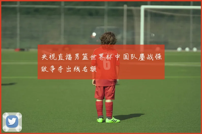 央视直播男篮世界杯中国队鏖战强敌争夺出线名额