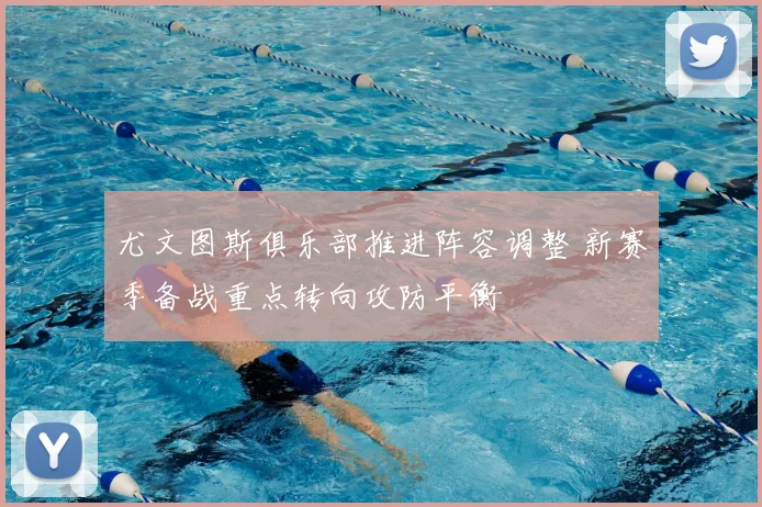 尤文图斯俱乐部推进阵容调整 新赛季备战重点转向攻防平衡