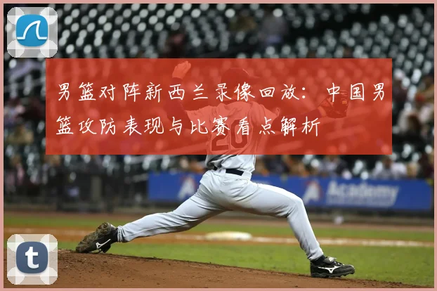 男篮对阵新西兰录像回放：中国男篮攻防表现与比赛看点解析