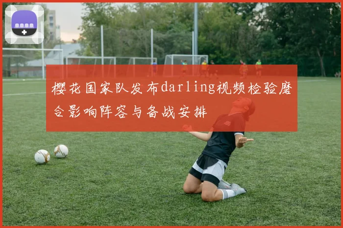 樱花国家队发布darling视频检验磨合影响阵容与备战安排