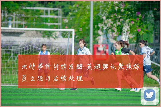 坎特事件持续发酵 英超舆论聚焦球员立场与后续处理