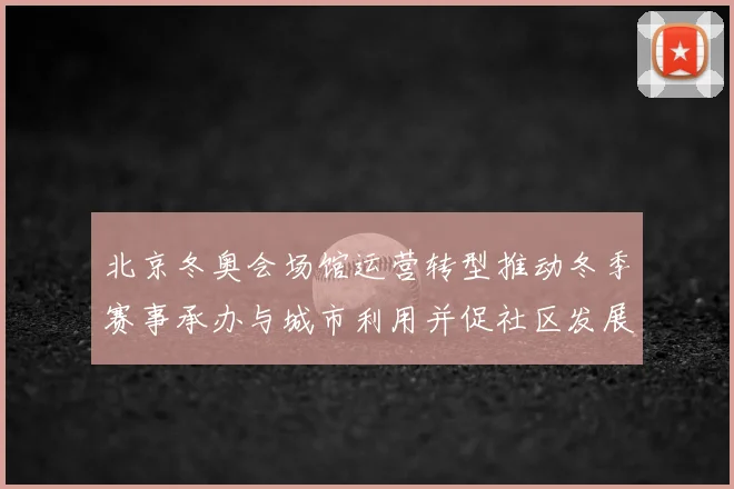 北京冬奥会场馆运营转型推动冬季赛事承办与城市利用并促社区发展