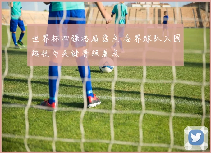 世界杯四强格局盘点 各界球队入围路径与关键晋级看点