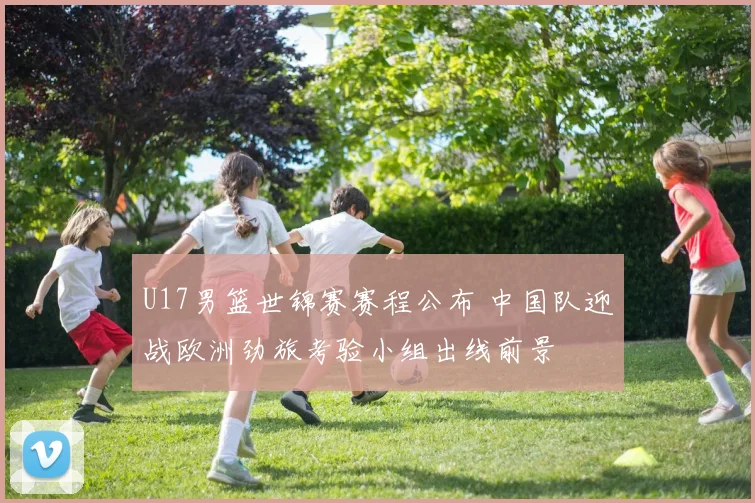 U17男篮世锦赛赛程公布 中国队迎战欧洲劲旅考验小组出线前景