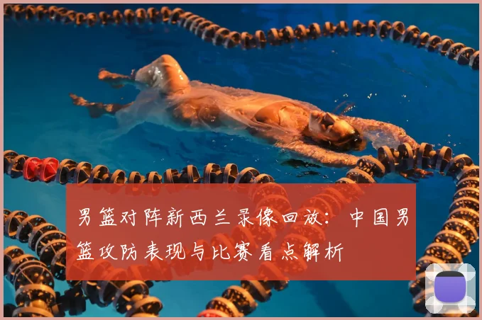 男篮对阵新西兰录像回放：中国男篮攻防表现与比赛看点解析
