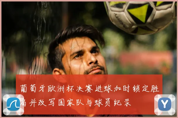 葡萄牙欧洲杯决赛进球加时锁定胜局并改写国家队与球员纪录