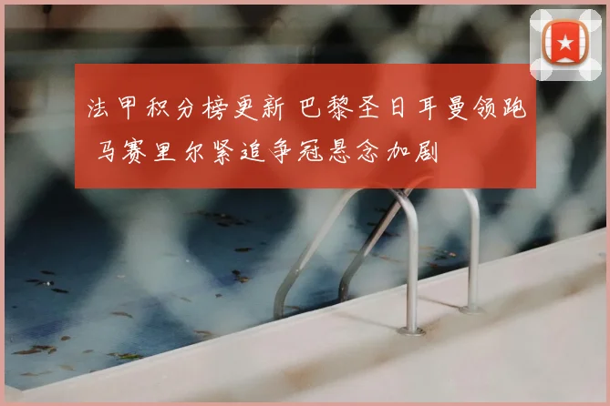 法甲积分榜更新 巴黎圣日耳曼领跑 马赛里尔紧追争冠悬念加剧