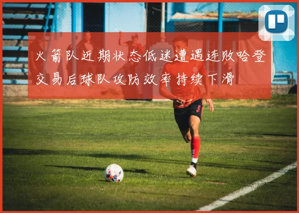 火箭队近期状态低迷遭遇连败哈登交易后球队攻防效率持续下滑