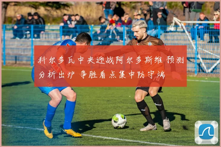 科尔多瓦中央迎战阿尔多斯维 预测分析出炉 争胜看点集中防守端