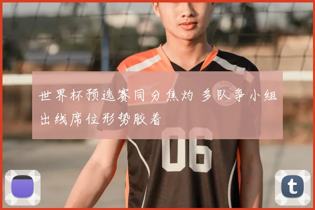 世界杯预选赛同分焦灼 多队争小组出线席位形势胶着