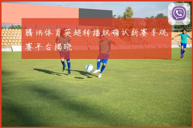 腾讯体育英超转播权确认新赛季观赛平台揭晓