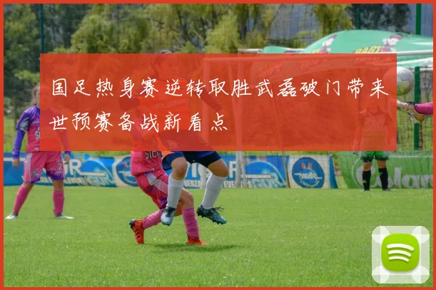 国足热身赛逆转取胜武磊破门带来世预赛备战新看点