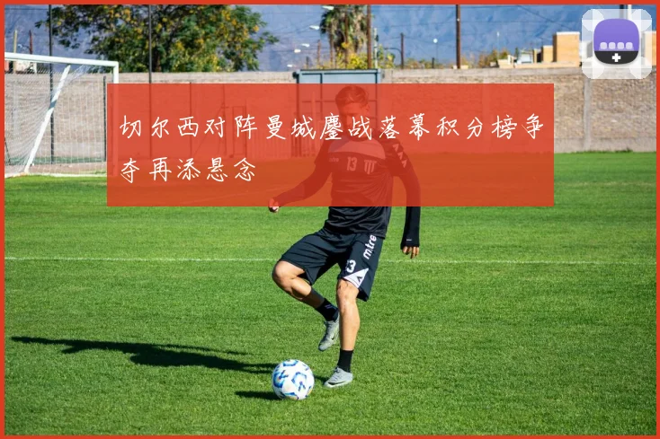 切尔西对阵曼城鏖战落幕积分榜争夺再添悬念