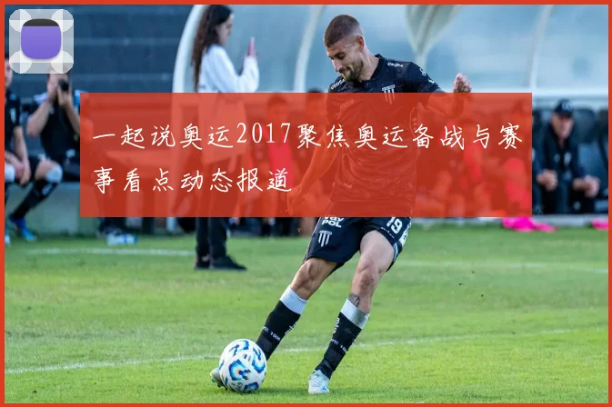 一起说奥运2017聚焦奥运备战与赛事看点动态报道