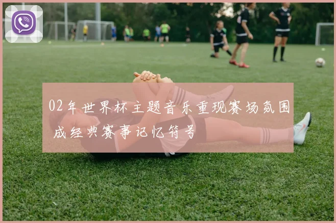 02年世界杯主题音乐重现赛场氛围 成经典赛事记忆符号