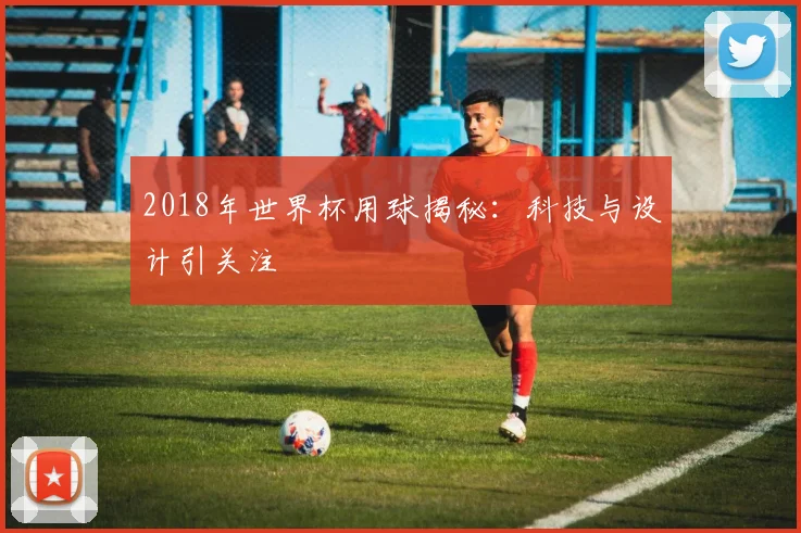 2018年世界杯用球揭秘：科技与设计引关注