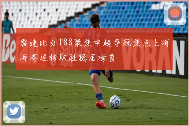 雷速比分188聚焦中超争冠焦点上海海港逆转取胜稳居榜首