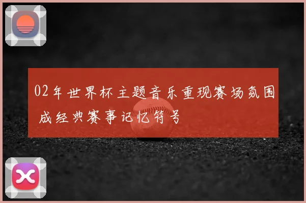 02年世界杯主题音乐重现赛场氛围 成经典赛事记忆符号