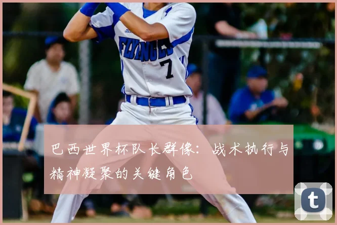 巴西世界杯队长群像：战术执行与精神凝聚的关键角色