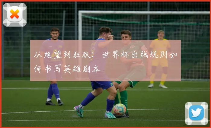 从绝望到狂欢：世界杯出线规则如何书写英雄剧本