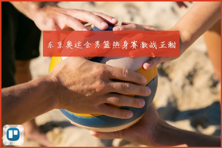 东京奥运会男篮热身赛激战正酣
