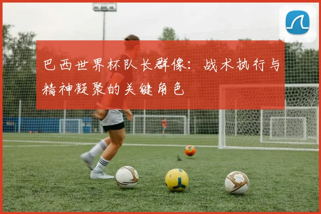 巴西世界杯队长群像：战术执行与精神凝聚的关键角色