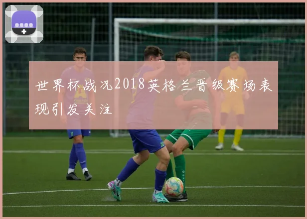 世界杯战况2018英格兰晋级赛场表现引发关注