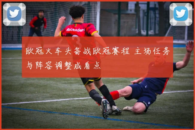 欧冠火车头备战欧冠赛程 主场任务与阵容调整成看点