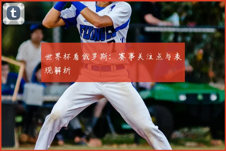 世界杯看俄罗斯：赛事关注点与表现解析